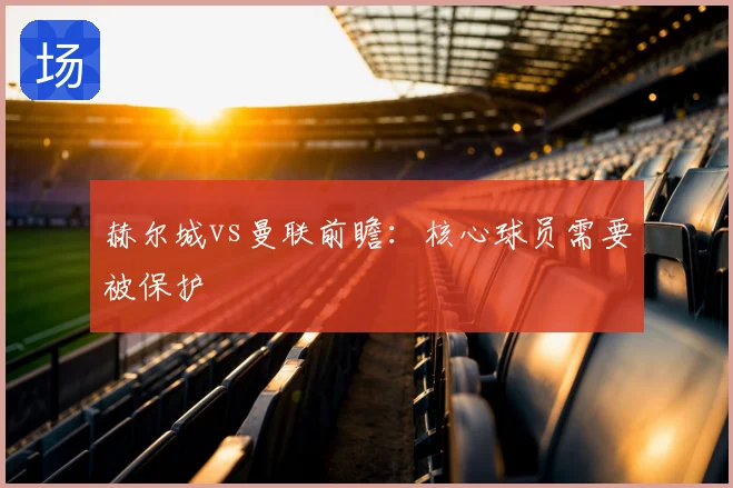 赫尔城vs曼联前瞻：核心球员需要被保护