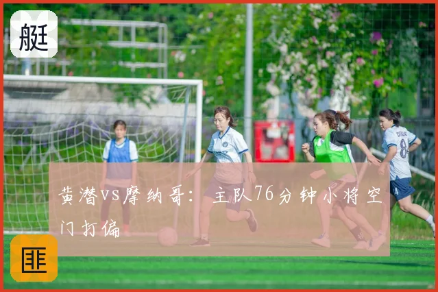 黄潜vs摩纳哥:主队76分钟小将空门打偏